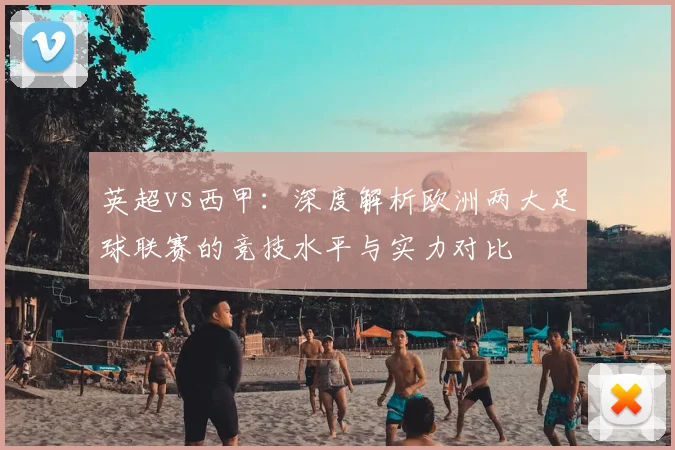 英超vs西甲：深度解析欧洲两大足球联赛的竞技水平与实力对比