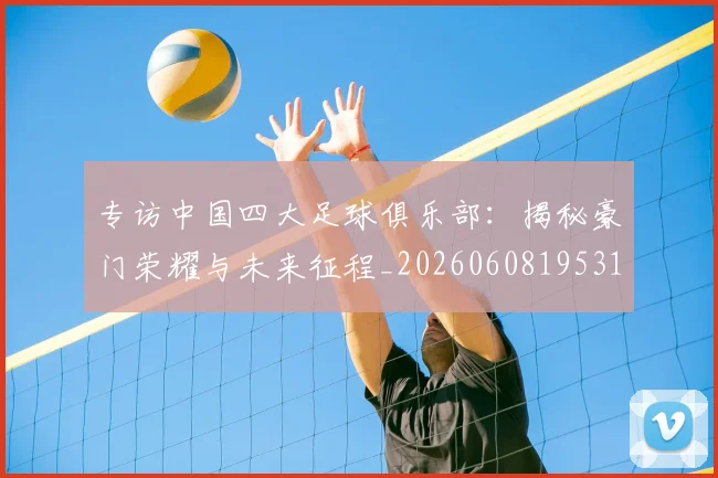 专访中国四大足球俱乐部:揭秘豪门荣耀与未来征程_20260608195317