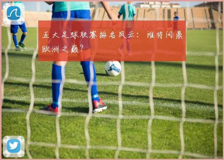 五大足球联赛排名风云：谁将问鼎欧洲之巅？