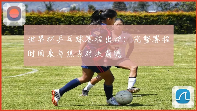 世界杯乒乓球赛程出炉:完整赛程时间表与焦点对决前瞻