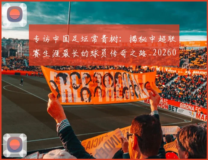 专访中国足坛常青树:揭秘中超联赛生涯最长的球员传奇之路_20260608195319