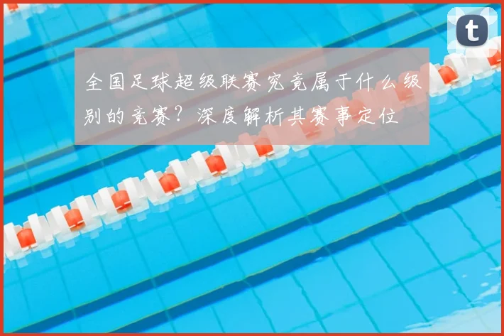 全国足球超级联赛究竟属于什么级别的竞赛?深度解析其赛事定位