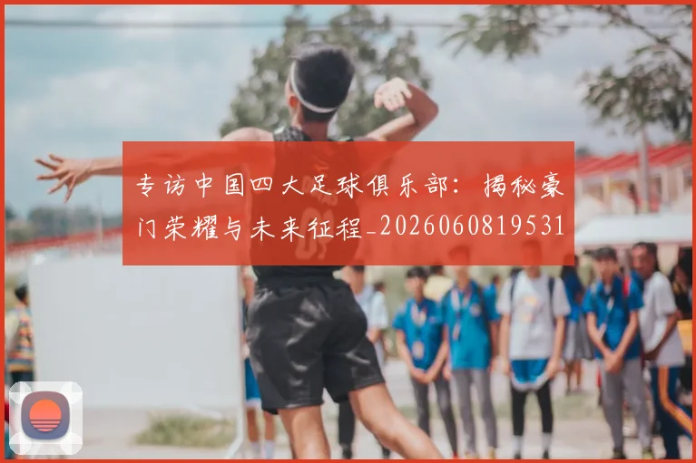 专访中国四大足球俱乐部:揭秘豪门荣耀与未来征程_20260608195317